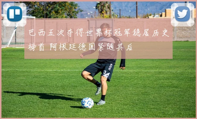 巴西五次夺得世界杯冠军稳居历史榜首 阿根廷德国紧随其后