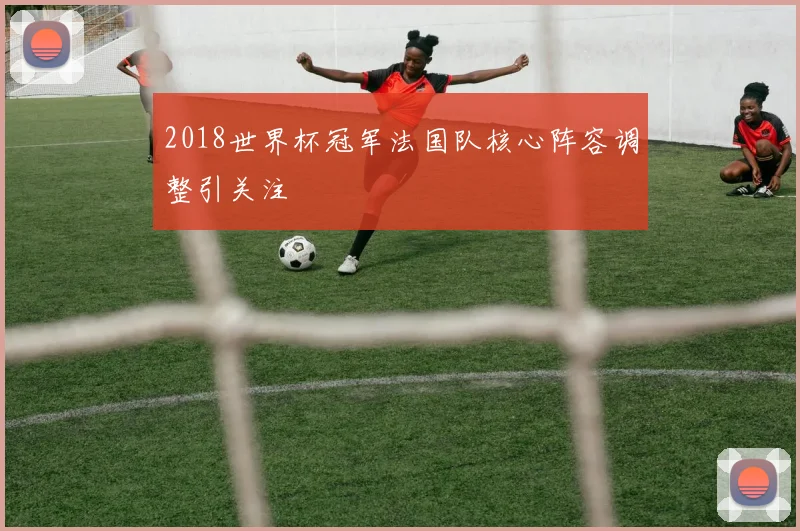 2018世界杯冠军法国队核心阵容调整引关注